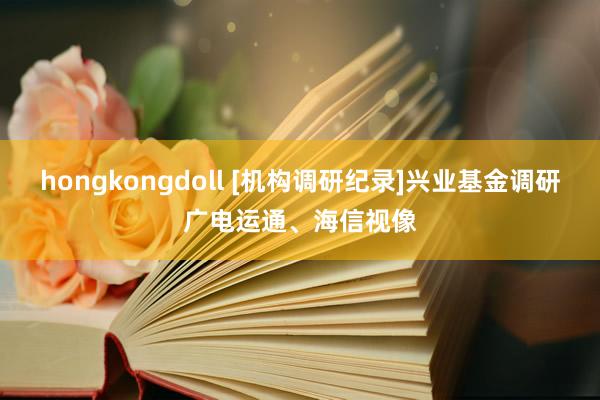 hongkongdoll [机构调研纪录]兴业基金调研广电运通、海信视像