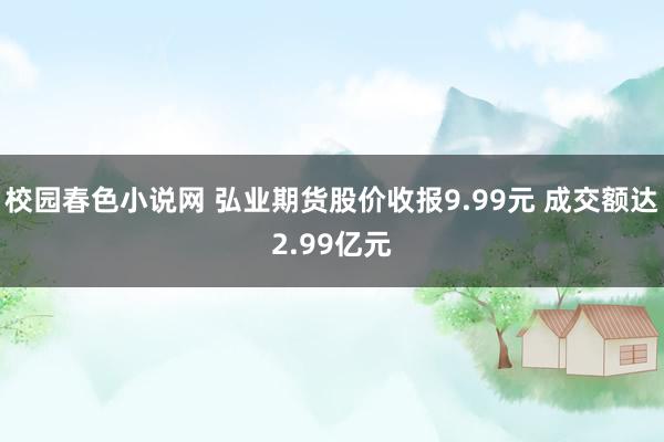 校园春色小说网 弘业期货股价收报9.99元 成交额达2.99亿元