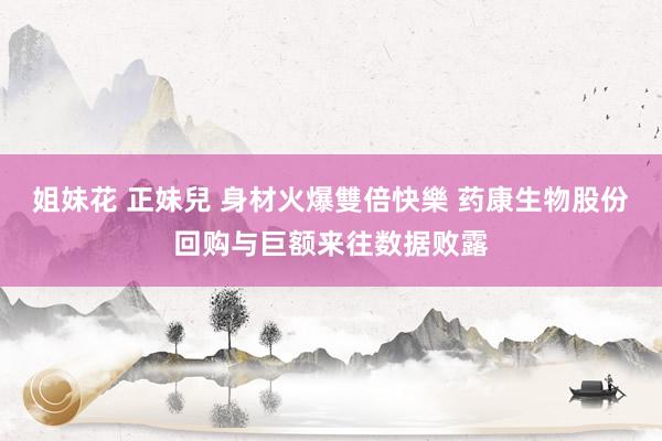 姐妹花 正妹兒 身材火爆雙倍快樂 药康生物股份回购与巨额来往数据败露