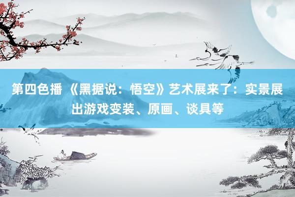 第四色播 《黑据说：悟空》艺术展来了：实景展出游戏变装、原画、谈具等