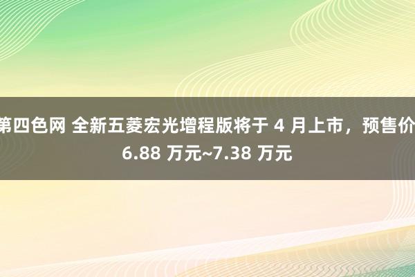 第四色网 全新五菱宏光增程版将于 4 月上市，预售价 6.88 万元~7.38 万元