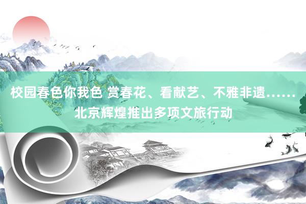 校园春色你我色 赏春花、看献艺、不雅非遗……北京辉煌推出多项文旅行动