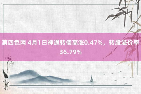 第四色网 4月1日神通转债高涨0.47%，转股溢价率36.79%