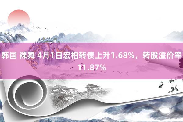 韩国 裸舞 4月1日宏柏转债上升1.68%，转股溢价率11.87%