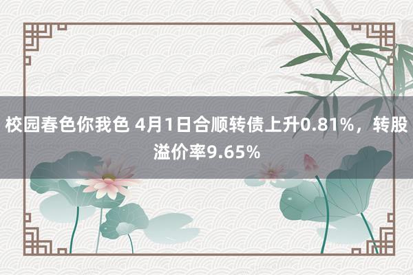 校园春色你我色 4月1日合顺转债上升0.81%，转股溢价率9.65%