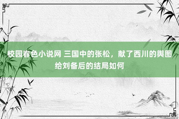 校园春色小说网 三国中的张松，献了西川的舆图给刘备后的结局如何