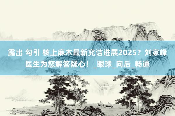 露出 勾引 核上麻木最新究诘进展2025？刘家峰医生为您解答疑心！_眼球_向后_畅通