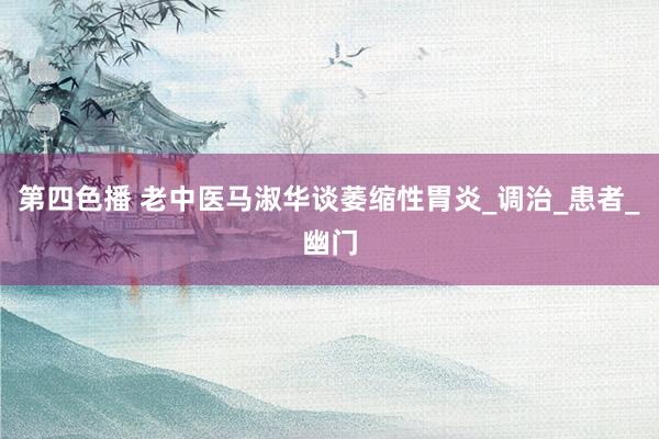 第四色播 老中医马淑华谈萎缩性胃炎_调治_患者_幽门