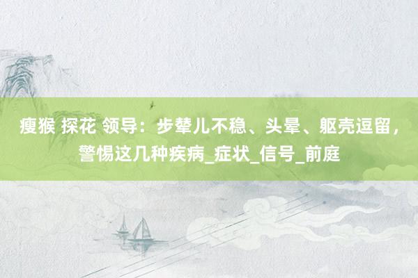瘦猴 探花 领导：步辇儿不稳、头晕、躯壳逗留，警惕这几种疾病_症状_信号_前庭