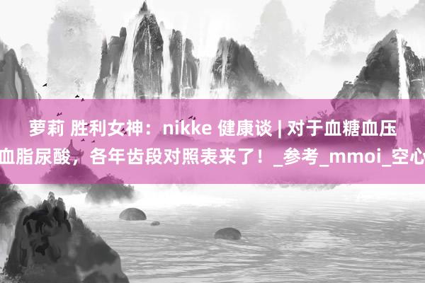 萝莉 胜利女神：nikke 健康谈 | 对于血糖血压血脂尿酸，各年齿段对照表来了！_参考_mmoi_空心