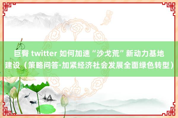 巨臀 twitter 如何加速“沙戈荒”新动力基地建设（策略问答·加紧经济社会发展全面绿色转型）