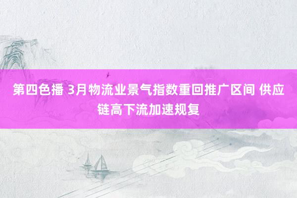 第四色播 3月物流业景气指数重回推广区间 供应链高下流加速规复