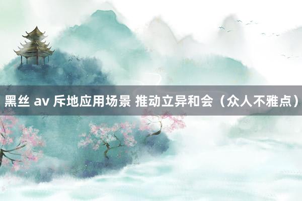 黑丝 av 斥地应用场景 推动立异和会（众人不雅点）