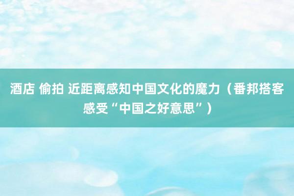 酒店 偷拍 近距离感知中国文化的魔力（番邦搭客感受“中国之好意思”）
