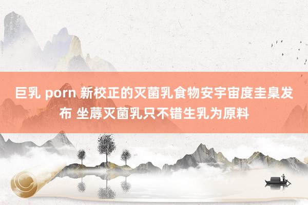 巨乳 porn 新校正的灭菌乳食物安宇宙度圭臬发布 坐蓐灭菌乳只不错生乳为原料