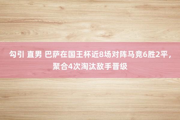 勾引 直男 巴萨在国王杯近8场对阵马竞6胜2平，聚合4次淘汰敌手晋级