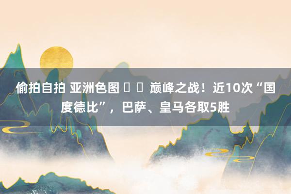 偷拍自拍 亚洲色图 ⚔️巅峰之战！近10次“国度德比”，巴萨、皇马各取5胜