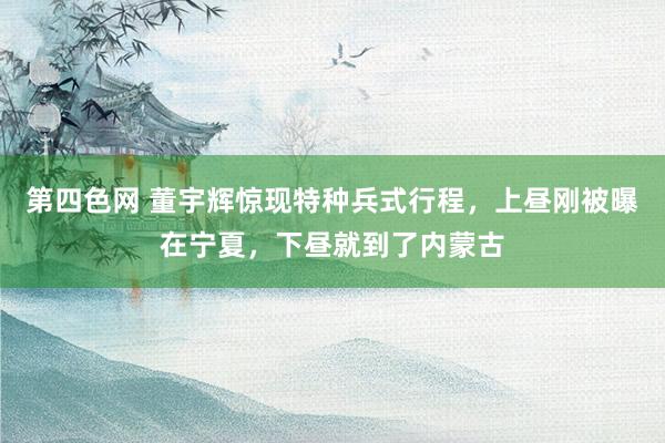 第四色网 董宇辉惊现特种兵式行程，上昼刚被曝在宁夏，下昼就到了内蒙古