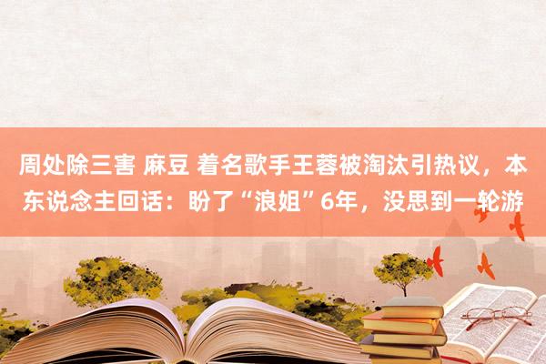 周处除三害 麻豆 着名歌手王蓉被淘汰引热议，本东说念主回话：盼了“浪姐”6年，没思到一轮游