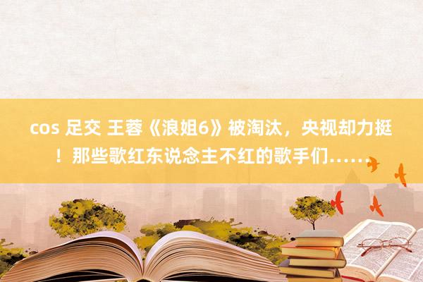 cos 足交 王蓉《浪姐6》被淘汰，央视却力挺！那些歌红东说念主不红的歌手们……