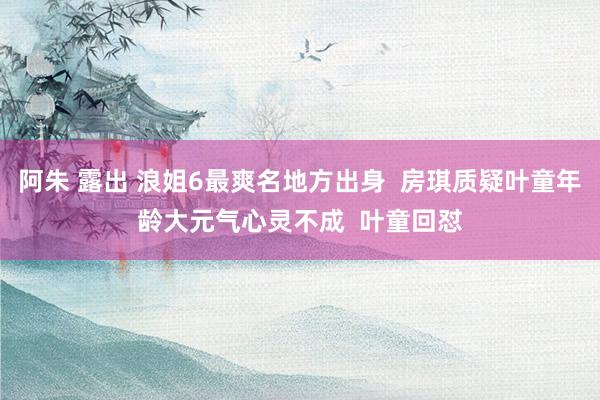 阿朱 露出 浪姐6最爽名地方出身  房琪质疑叶童年龄大元气心灵不成  叶童回怼