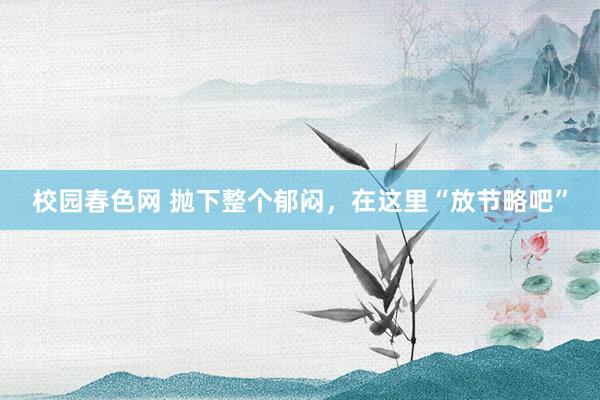 校园春色网 抛下整个郁闷，在这里“放节略吧”