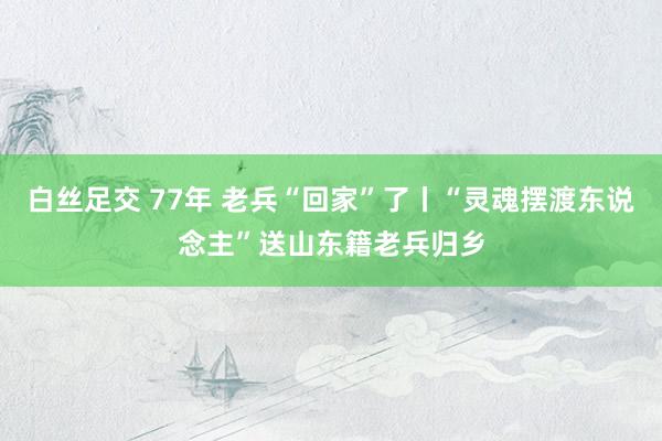 白丝足交 77年 老兵“回家”了丨“灵魂摆渡东说念主”送山东籍老兵归乡