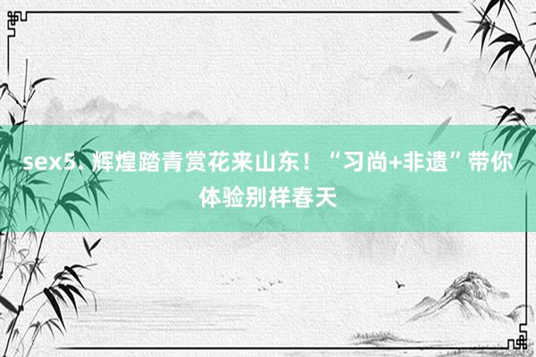 sex5. 辉煌踏青赏花来山东！“习尚+非遗”带你体验别样春天