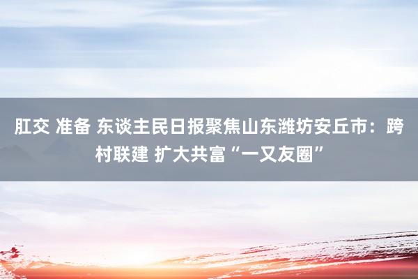 肛交 准备 东谈主民日报聚焦山东潍坊安丘市：跨村联建 扩大共富“一又友圈”