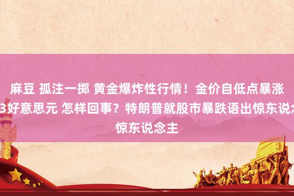 麻豆 孤注一掷 黄金爆炸性行情！金价自低点暴涨近83好意思元 怎样回事？特朗普就股市暴跌语出惊东说念主