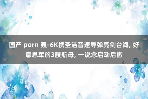 国产 porn 轰-6K携圣洁音速导弹亮剑台海， 好意思军的3艘航母， 一说念启动后撤