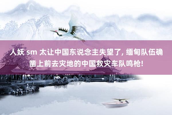 人妖 sm 太让中国东说念主失望了， 缅甸队伍确凿上前去灾地的中国救灾车队鸣枪!