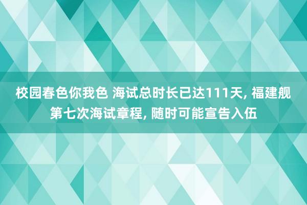 校园春色你我色 海试总时长已达111天， 福建舰第七次海试章程， 随时可能宣告入伍