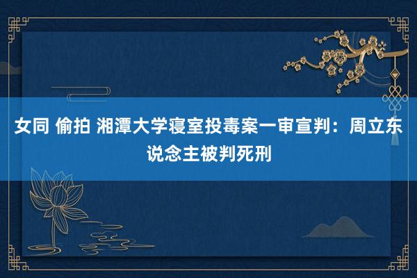 女同 偷拍 湘潭大学寝室投毒案一审宣判：周立东说念主被判死刑