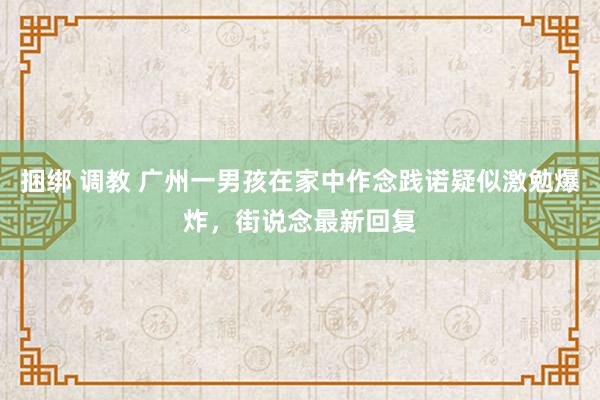 捆绑 调教 广州一男孩在家中作念践诺疑似激勉爆炸，街说念最新回复