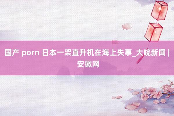 国产 porn 日本一架直升机在海上失事_大皖新闻 | 安徽网