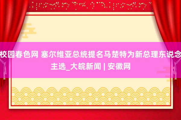 校园春色网 塞尔维亚总统提名马楚特为新总理东说念主选_大皖新闻 | 安徽网