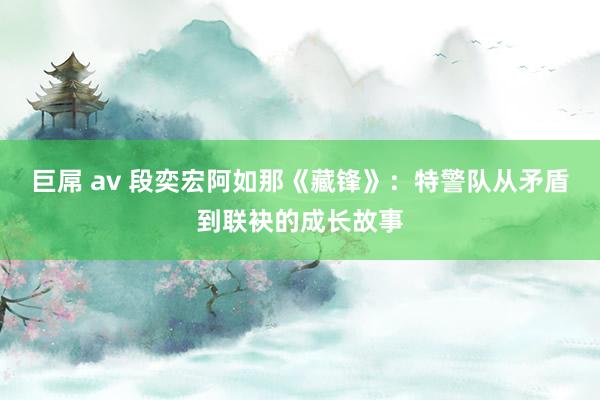 巨屌 av 段奕宏阿如那《藏锋》：特警队从矛盾到联袂的成长故事