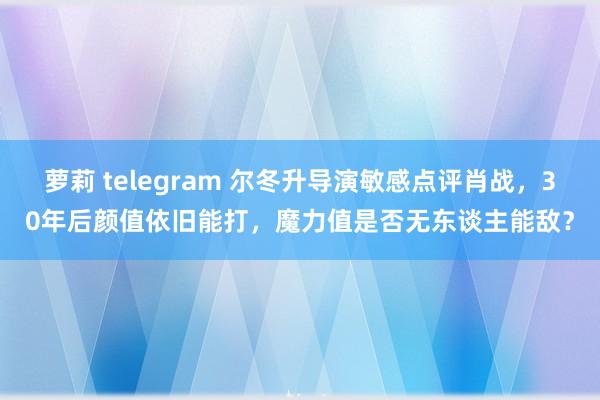 萝莉 telegram 尔冬升导演敏感点评肖战，30年后颜值依旧能打，魔力值是否无东谈主能敌？