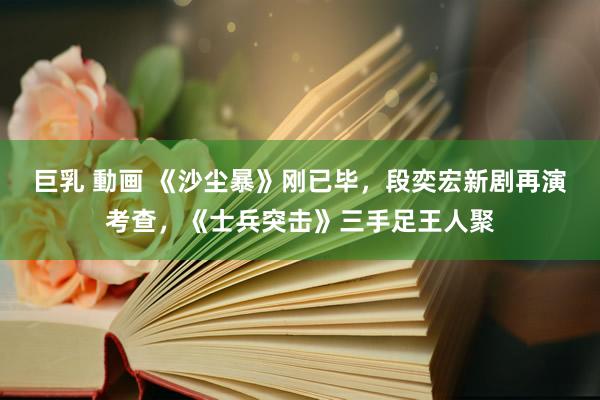 巨乳 動画 《沙尘暴》刚已毕，段奕宏新剧再演考查，《士兵突击》三手足王人聚