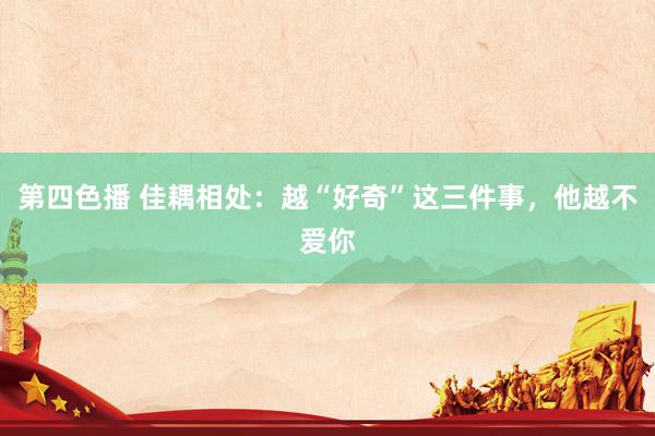 第四色播 佳耦相处：越“好奇”这三件事，他越不爱你