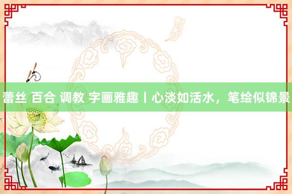 蕾丝 百合 调教 字画雅趣丨心淡如活水，笔绘似锦景