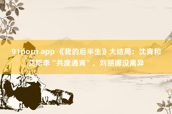 91porn app 《我的后半生》大结局：沈青和艾斯李“共度通宵”，刘丽娜没离异