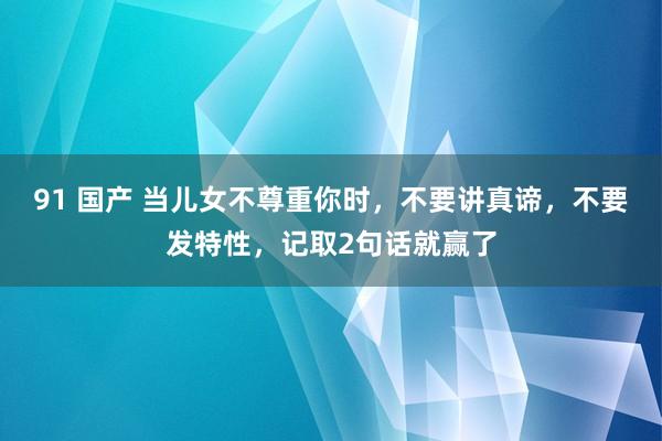 91 国产 当儿女不尊重你时，不要讲真谛，不要发特性，记取2句话就赢了