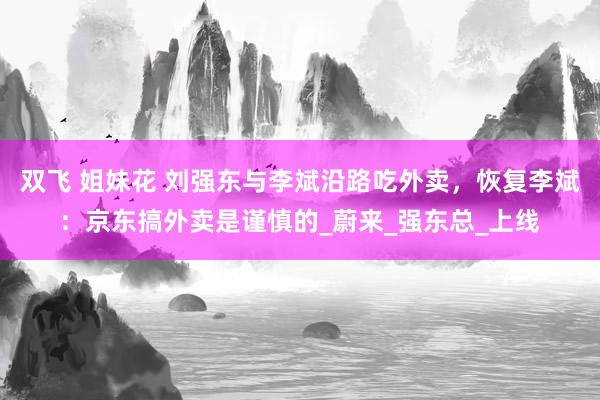双飞 姐妹花 刘强东与李斌沿路吃外卖，恢复李斌：京东搞外卖是谨慎的_蔚来_强东总_上线