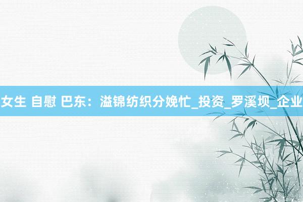 女生 自慰 巴东：溢锦纺织分娩忙_投资_罗溪坝_企业
