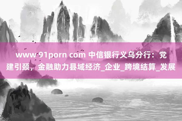 www 91porn com 中信银行义乌分行：党建引颈，金融助力县域经济_企业_跨境结算_发展