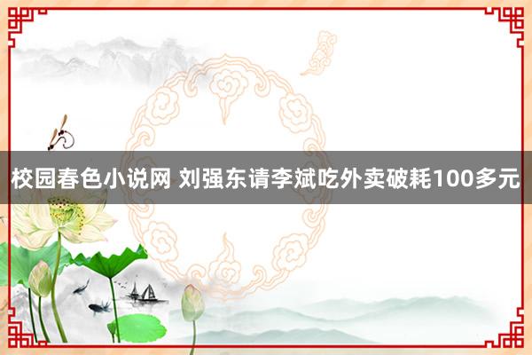 校园春色小说网 刘强东请李斌吃外卖破耗100多元