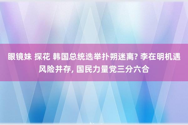 眼镜妹 探花 韩国总统选举扑朔迷离? 李在明机遇风险并存， 国民力量党三分六合