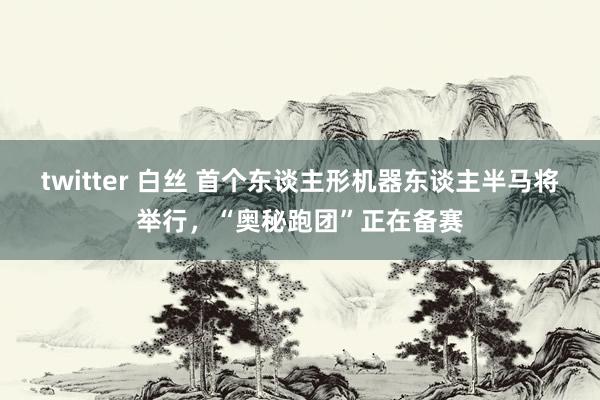 twitter 白丝 首个东谈主形机器东谈主半马将举行，“奥秘跑团”正在备赛